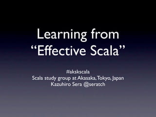 Learning from
“Effective Scala”
              #akskscala 38
Scala study group at Akasaka, Tokyo, Japan
         Kazuhiro Sera @seratch
 