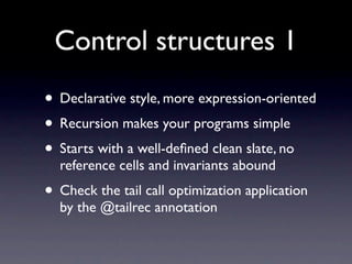 Control structures 1
• Declarative style, more expression-oriented
• Recursion makes your programs simple
• Starts with a well-deﬁned clean slate, no
  reference cells and invariants abound
• Check the tail call optimization application
  by the @tailrec annotation
 