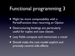 Functional programming 3

• Might be more composability with a
  PartialFunction than returning an Option
• Destructuring bindings are particularly
  useful for tuples and case classes
• Lazy ﬁelds compute and memorizes a result
• Should make the cost model explicit and
  precisely control side-effects
 