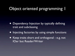 Object oriented programming 1


• Dependency Injection by typically deﬁning
  trait and subclassing
• Injecting factories by using simple functions
• Keep traits short and orthogonal - e.g.
  Reader/Writer instead of IOer
 