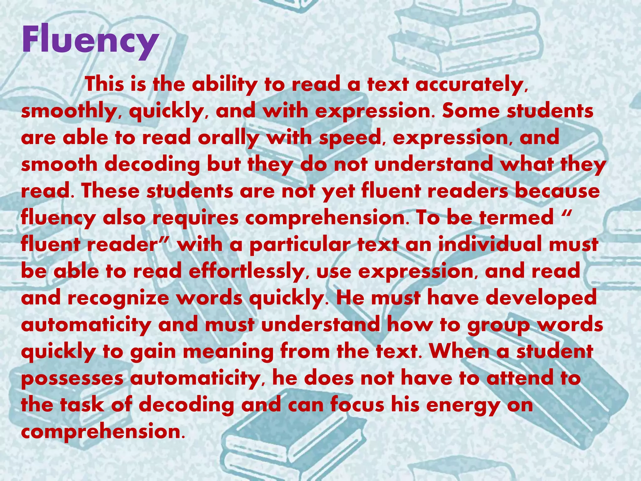 Fluency
This is the ability to read a text accurately,
smoothly, quickly, and with expression. Some students
are able to read orally with speed, expression, and
smooth decoding but they do not understand what they
read. These students are not yet fluent readers because
fluency also requires comprehension. To be termed “
fluent reader” with a particular text an individual must
be able to read effortlessly, use expression, and read
and recognize words quickly. He must have developed
automaticity and must understand how to group words
quickly to gain meaning from the text. When a student
possesses automaticity, he does not have to attend to
the task of decoding and can focus his energy on
comprehension.
 