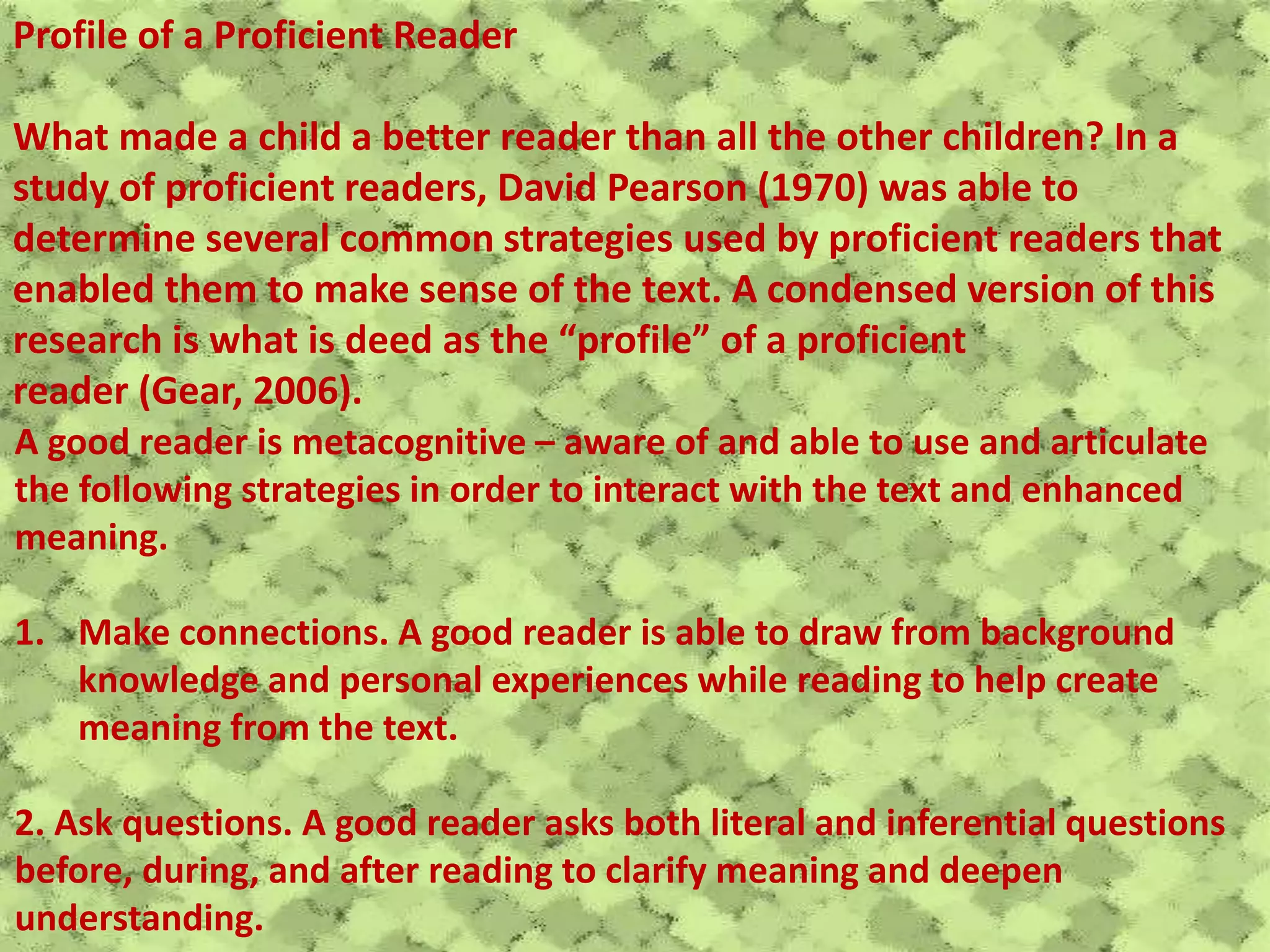 Profile of a Proficient Reader
What made a child a better reader than all the other children? In a
study of proficient readers, David Pearson (1970) was able to
determine several common strategies used by proficient readers that
enabled them to make sense of the text. A condensed version of this
research is what is deed as the “profile” of a proficient
reader (Gear, 2006).
A good reader is metacognitive – aware of and able to use and articulate
the following strategies in order to interact with the text and enhanced
meaning.
1. Make connections. A good reader is able to draw from background
knowledge and personal experiences while reading to help create
meaning from the text.
2. Ask questions. A good reader asks both literal and inferential questions
before, during, and after reading to clarify meaning and deepen
understanding.
 