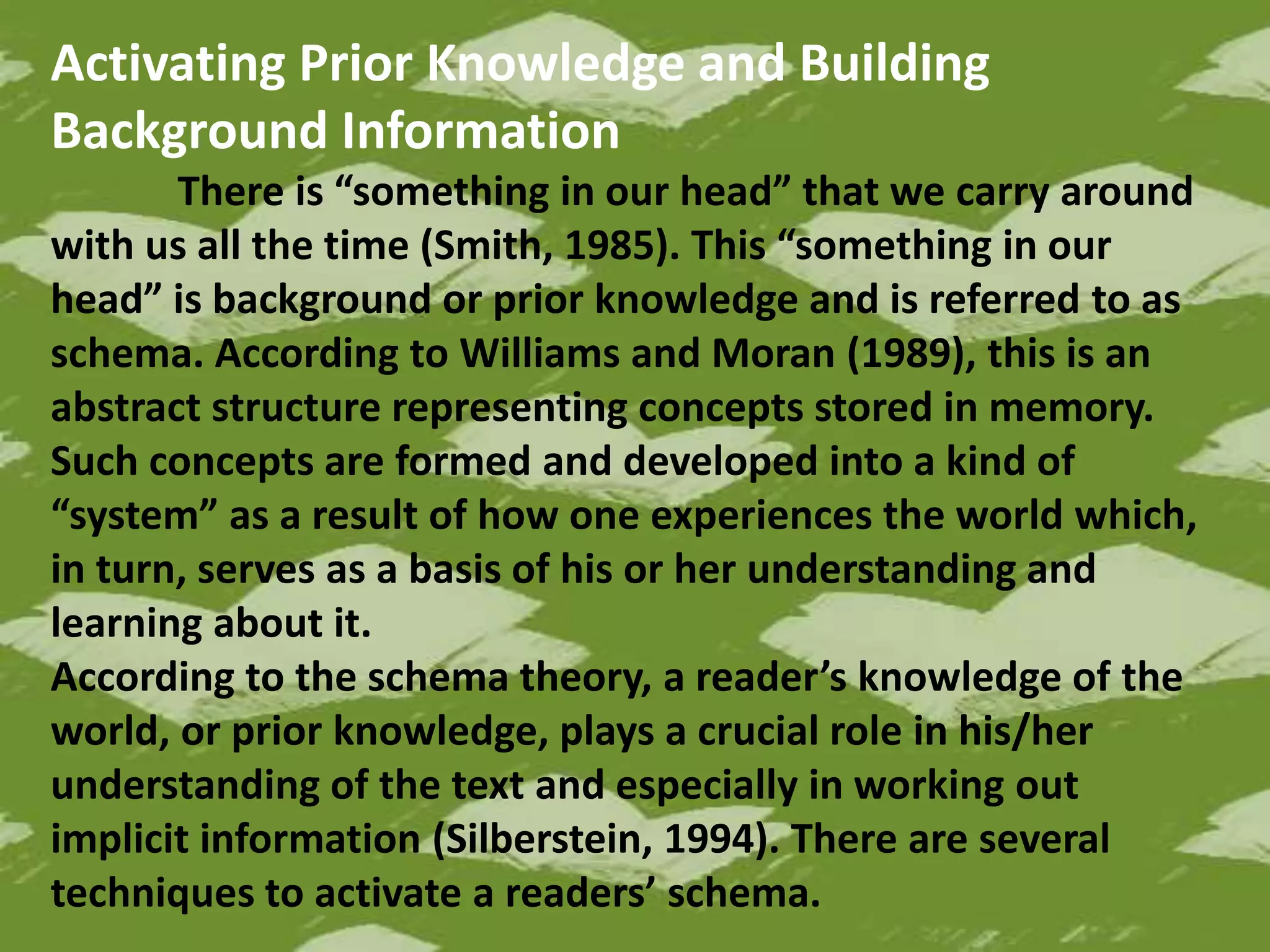 Activating Prior Knowledge and Building
Background Information
There is “something in our head” that we carry around
with us all the time (Smith, 1985). This “something in our
head” is background or prior knowledge and is referred to as
schema. According to Williams and Moran (1989), this is an
abstract structure representing concepts stored in memory.
Such concepts are formed and developed into a kind of
“system” as a result of how one experiences the world which,
in turn, serves as a basis of his or her understanding and
learning about it.
According to the schema theory, a reader’s knowledge of the
world, or prior knowledge, plays a crucial role in his/her
understanding of the text and especially in working out
implicit information (Silberstein, 1994). There are several
techniques to activate a readers’ schema.
 