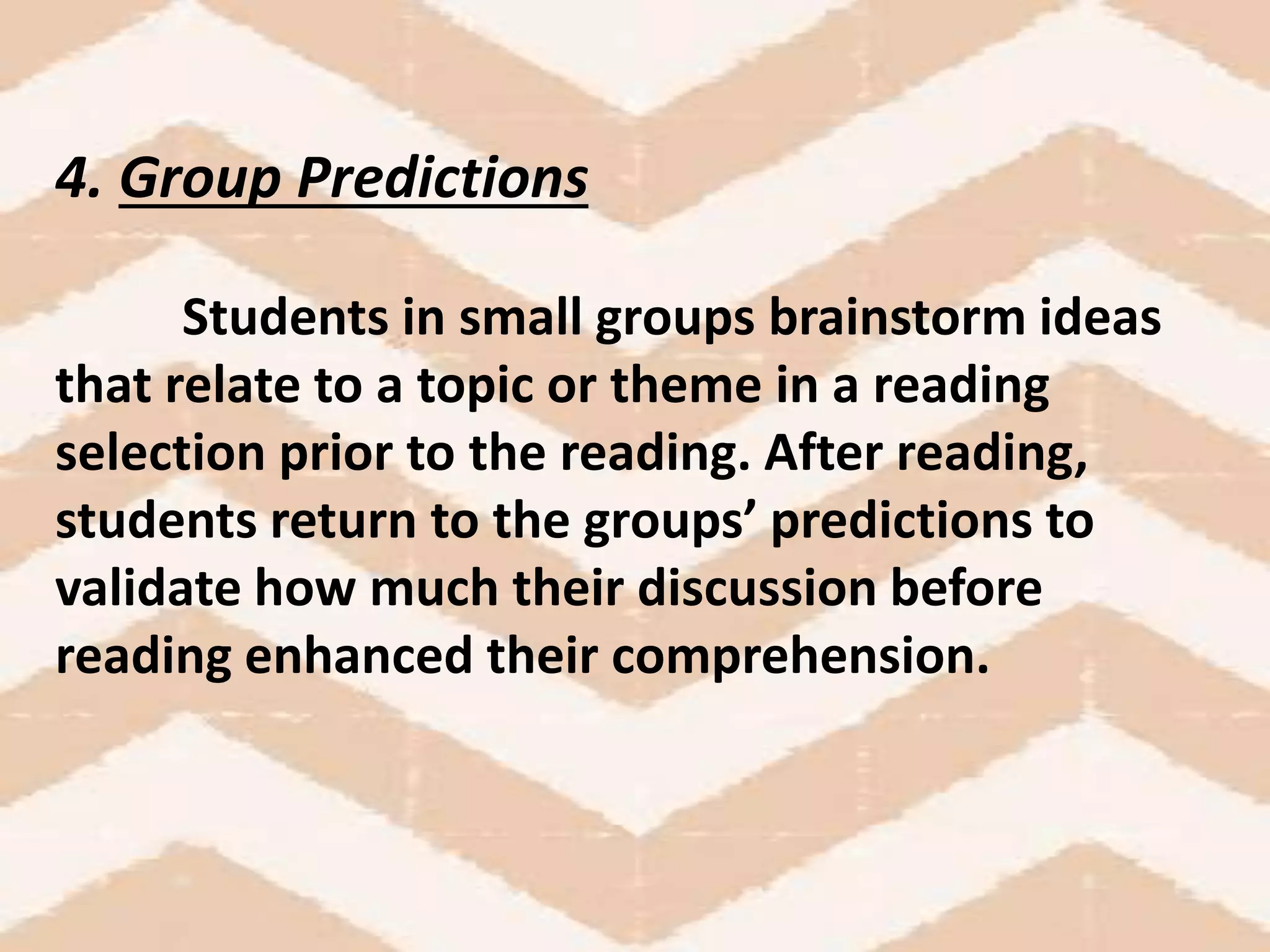 4. Group Predictions
Students in small groups brainstorm ideas
that relate to a topic or theme in a reading
selection prior to the reading. After reading,
students return to the groups’ predictions to
validate how much their discussion before
reading enhanced their comprehension.
 