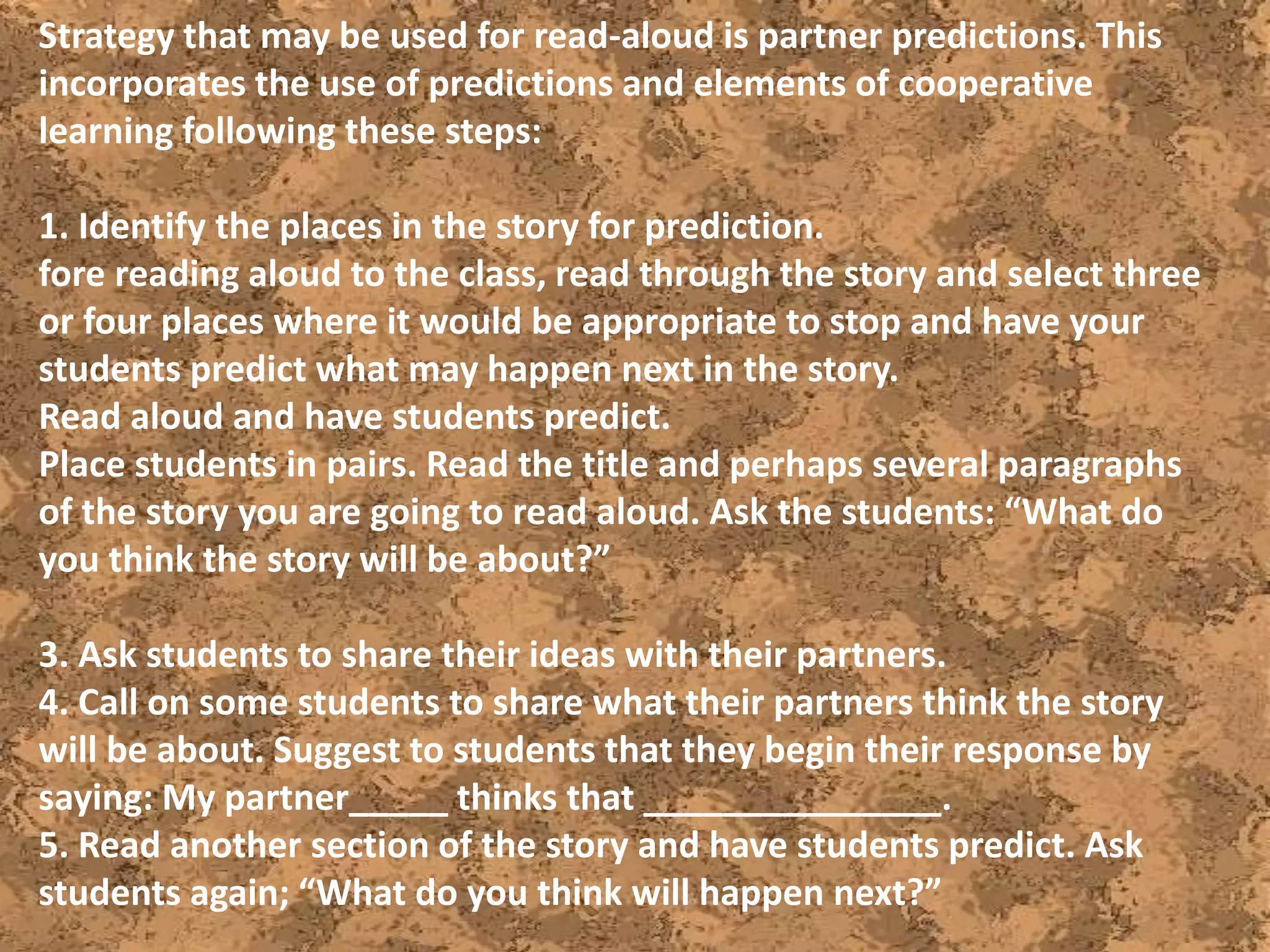Strategy that may be used for read-aloud is partner predictions. This
incorporates the use of predictions and elements of cooperative
learning following these steps:
1. Identify the places in the story for prediction.
fore reading aloud to the class, read through the story and select three
or four places where it would be appropriate to stop and have your
students predict what may happen next in the story.
Read aloud and have students predict.
Place students in pairs. Read the title and perhaps several paragraphs
of the story you are going to read aloud. Ask the students: “What do
you think the story will be about?”
3. Ask students to share their ideas with their partners.
4. Call on some students to share what their partners think the story
will be about. Suggest to students that they begin their response by
saying: My partner_____ thinks that _______________.
5. Read another section of the story and have students predict. Ask
students again; “What do you think will happen next?”
 