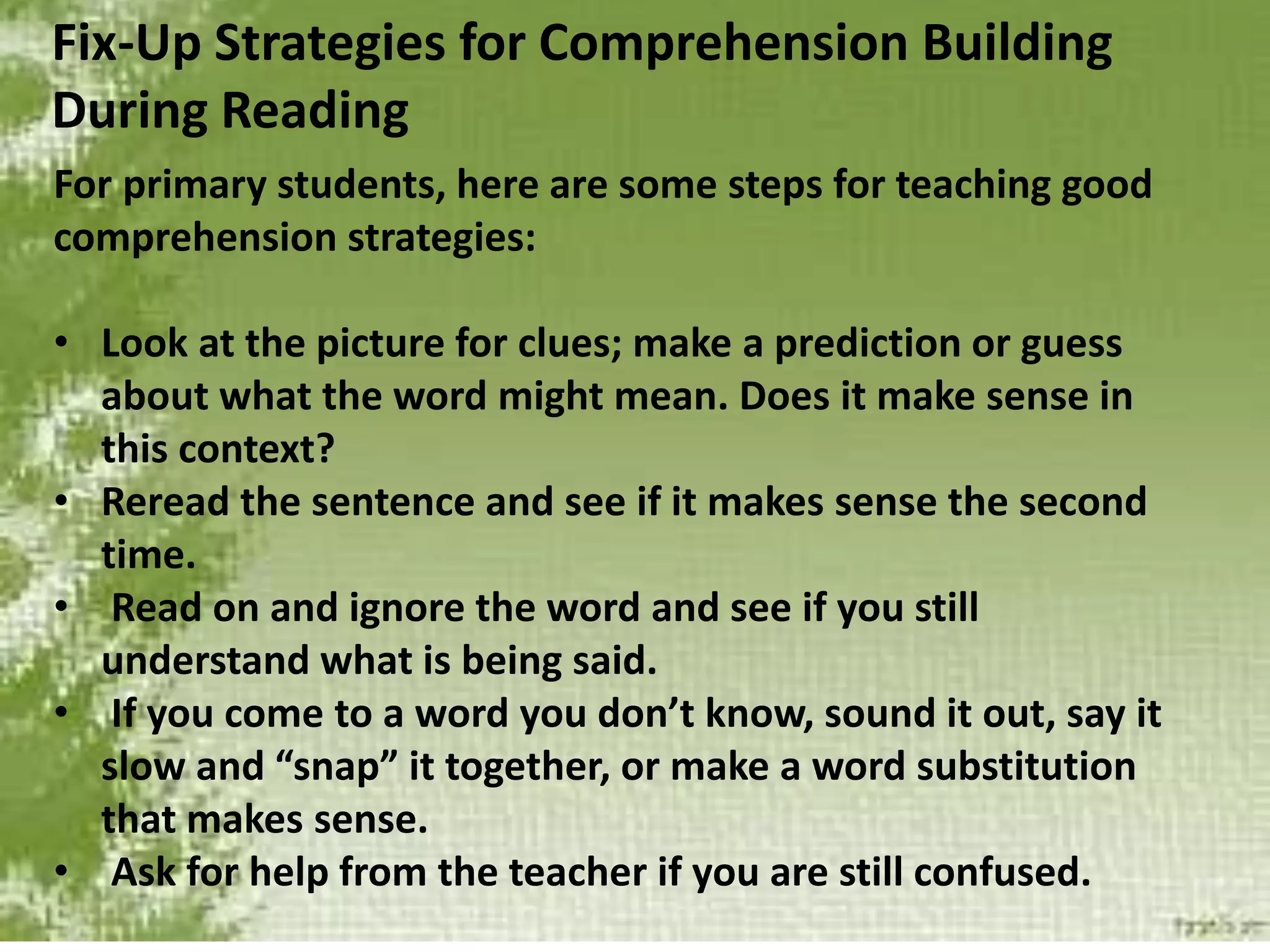 Fix-Up Strategies for Comprehension Building
During Reading
For primary students, here are some steps for teaching good
comprehension strategies:
• Look at the picture for clues; make a prediction or guess
about what the word might mean. Does it make sense in
this context?
• Reread the sentence and see if it makes sense the second
time.
• Read on and ignore the word and see if you still
understand what is being said.
• If you come to a word you don’t know, sound it out, say it
slow and “snap” it together, or make a word substitution
that makes sense.
• Ask for help from the teacher if you are still confused.
 