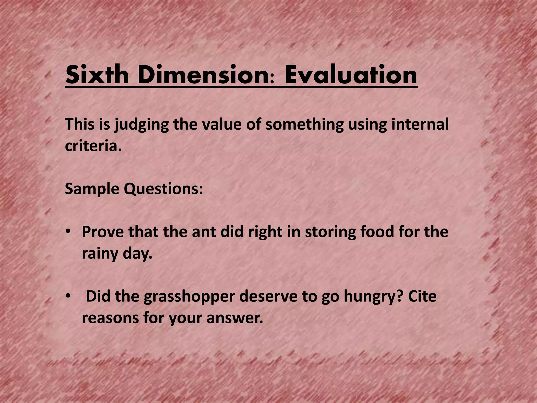 Sixth Dimension: Evaluation
This is judging the value of something using internal
criteria.
Sample Questions:
• Prove that the ant did right in storing food for the
rainy day.
• Did the grasshopper deserve to go hungry? Cite
reasons for your answer.
 