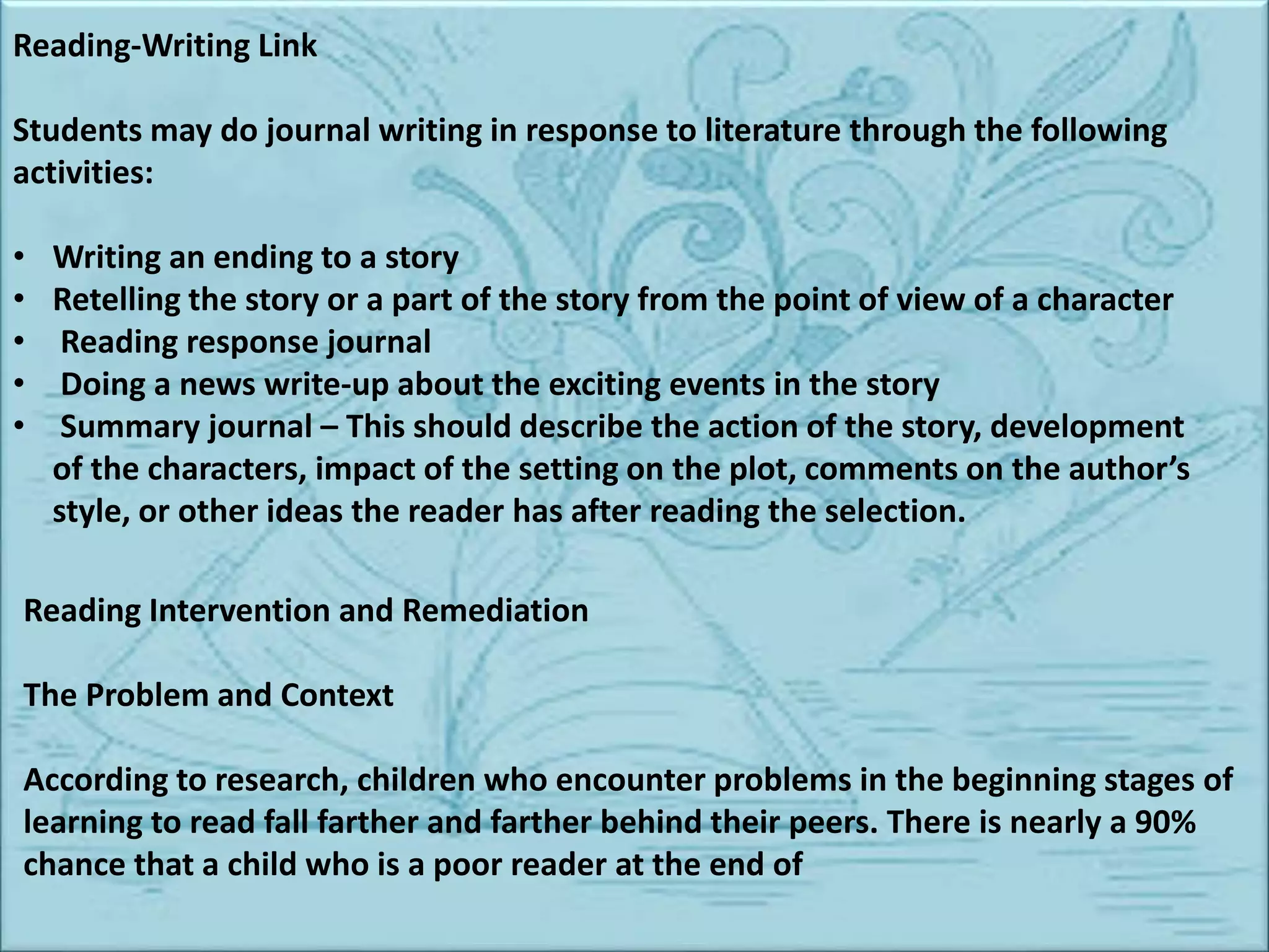 Reading-Writing Link
Students may do journal writing in response to literature through the following
activities:
• Writing an ending to a story
• Retelling the story or a part of the story from the point of view of a character
• Reading response journal
• Doing a news write-up about the exciting events in the story
• Summary journal – This should describe the action of the story, development
of the characters, impact of the setting on the plot, comments on the author’s
style, or other ideas the reader has after reading the selection.
Reading Intervention and Remediation
The Problem and Context
According to research, children who encounter problems in the beginning stages of
learning to read fall farther and farther behind their peers. There is nearly a 90%
chance that a child who is a poor reader at the end of
 