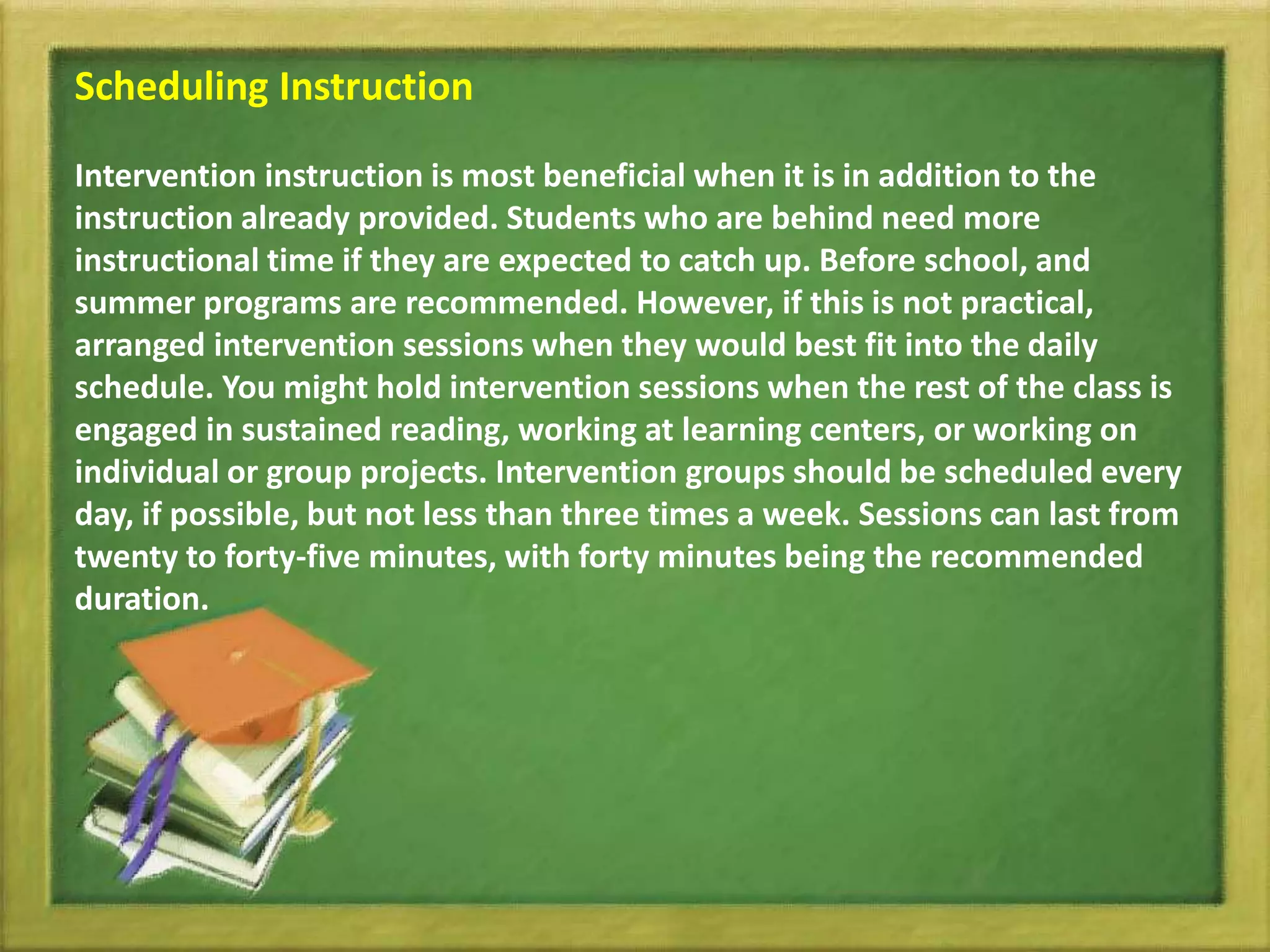 Scheduling Instruction
Intervention instruction is most beneficial when it is in addition to the
instruction already provided. Students who are behind need more
instructional time if they are expected to catch up. Before school, and
summer programs are recommended. However, if this is not practical,
arranged intervention sessions when they would best fit into the daily
schedule. You might hold intervention sessions when the rest of the class is
engaged in sustained reading, working at learning centers, or working on
individual or group projects. Intervention groups should be scheduled every
day, if possible, but not less than three times a week. Sessions can last from
twenty to forty-five minutes, with forty minutes being the recommended
duration.
 