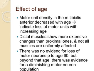 Effect of age
 Motor unit density in the m tibialis
anterior decreased with age 
indicate loss of motor units with
increasing age
 Distal muscles show more extensive
changes than proximal ones, & not all
muscles are uniformly affected
 There was no evidenc for loss of
motor neurons p to age 60, but
beyond that age, there was evidence
for a diminishing motor neuron
population
 