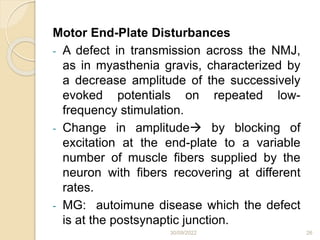 30/09/2022 26
Motor End-Plate Disturbances
- A defect in transmission across the NMJ,
as in myasthenia gravis, characterized by
a decrease amplitude of the successively
evoked potentials on repeated low-
frequency stimulation.
- Change in amplitude by blocking of
excitation at the end-plate to a variable
number of muscle fibers supplied by the
neuron with fibers recovering at different
rates.
- MG: autoimune disease which the defect
is at the postsynaptic junction.
 