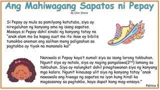 Naniwala si Pepay kaya’t sumali siya sa isang larong takbuhan.
Ngunit siya ay natalo, siya ay naging pangalawa(2nd) lamang sa
takbuhan. Siya ay nalungkot dahil pinagtawanan siya ng kanyang
mga kalaro. Ngunit kinausap ulit siya ng kanyang tatay “anak
nawawala ang hiwaga ng sapatos na iyan kung hindi ka
magsasanay sa pagtakbo, kaya dapat kang mag-ensayo.”
Si Pepay ay mula sa pamilyang katutubo, siya ay
niregaluhan ng kanyang ama ng isang sapatos.
Masaya si Pepay dahil sinabi ng kanyang tatay na
“anak alam mo ba kapag suot mo ito ikaw ay bibilis
tumakbo anoman ang salihan mong paligsahan sa
pagtakbo ay tiyak na mananalo ka!”
By Cher Shane
Pahina 1
 