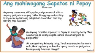 Nagsanay araw-araw si Pepay bago siya sumabak ulit sa
isa pang paligsahan sa pag takbo. Hanggang sa dumating
na ang araw ng kanilang paligsahan. Naunahan niya ang
kanyang mga kalaban!
Masayang tumakbo papalapit si Pepay sa kanyang tatay “Tay,
salamat po sa inyong regalo, nanalo ako at nanguna sa
paligsahan!”
At sumagot ang kanyang tatay, “anak may sapatos ka man o
wala, ikaw ang tunay na kumilos upang manalo sa paligsahan.
Nasa iyo ang tunay na hiwaga!”
By Cher Shane
Pahina 2
 