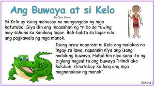 Isang araw napansin ni Kelo ang malakas na
ingay sa lawa, napansin niya ang isang
malaking buwaya. Huhulihin niya sana ito ng
biglang nagsalita ang buwaya “Hindi ako
kalaban, itinataboy ko lang ang mga
magnanakaw ng manok”.
Si Kelo ay isang mahusay na mangangaso ng mga
katutubo. Siya din ang inaasahan ng tribo sa tuwing
may sakuna sa kanilang lugar. Bali-balita sa lugar nila
ang pagkawala ng mga manok.
By Cher Shane
Pahina 1
 