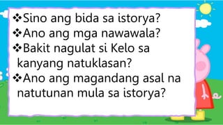 Sino ang bida sa istorya?
Ano ang mga nawawala?
Bakit nagulat si Kelo sa
kanyang natuklasan?
Ano ang magandang asal na
natutunan mula sa istorya?
 