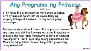 Isang araw napansin ni Prinsesa Ela na pinag-tatawanan
ang isang bata dahil sa kanyang kasuotan. Binawalan ng
prinsesa ang mga taong kumukutya sa bata at kinausap
niya ang bata. “Bata, ayos lang ba ang pakiramdam mo?
Maari mo bang sabihin sa akin kung bakit ganyan ang
iyong kasuotan?”
Si Prinsesa Ela ay mahusay at matulungin sa kapwa.
Siya ay madalas na umiikot sa bayan sakay ng
kanyang kabayo at kinakamusta ang kanilang mga
mamamayan.
By Cher Shane
Pahina 1
 