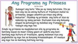Sinabi ng prinsesa na magkakaroon sila ng programa sa
kanilang bayan na maari nilang gawin at ipakita ang kani-
kanilang mga kultura at tradisyon, upang malaman niya ang
pagkakaiba ng mga tao sa kanyang kinasasakupan. At masaya
ang mga tao sa kanilang balitang narinig.
Sumagot ang bata “Ako po ay isang katutubo. Ito po
kasi ang isa sa aming kultura at tradisyon mahal na
prinsensa, ipagpa-umanhin po ninyo ang aking
kasuotan”. Niyakap ng prinsesa ang bata at siya ay
nakaisip ng isang paraan. Inutusan niya ang kanyang
alagad na patunugin ng malakas ang trumpeta at
tawagin ang mga tao.
By Cher Shane
Pahina 2
 