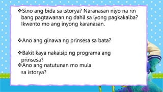 Sino ang bida sa istorya? Naranasan niyo na rin
bang pagtawanan ng dahil sa iyong pagkakaiba?
Ikwento mo ang inyong karanasan.
Ano ang natutunan mo mula
sa istorya?
Ano ang ginawa ng prinsesa sa bata?
Bakit kaya nakaisip ng programa ang
prinsesa?
 