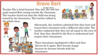 Afterwards, the students admitted that they hurt and
teased their classmate with a different skin color. The
teacher explained that they are all equal in the eyes of
God, that they should be the first to understand and
respect their classmates.
Teacher Ela is kind-hearted. One day, she saw her
pupil named Bert crying outside the classroom.
The teacher found out that the child was being
teased by his classmates. The teacher talked to
the whole class.
Their classmates apologized to Bert and they
did not do it again. Bert became happy
because he became friends with his
classmates.
By Cher Shane
 