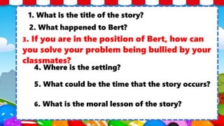 1. What is the title of the story?
2. What happened to Bert?
3. If you are in the position of Bert, how can
you solve your problem being bullied by your
classmates?
4. Where is the setting?
5. What could be the time that the story occurs?
6. What is the moral lesson of the story?
 