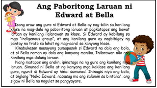 Isang araw ang guro ni Edward at Bella ay nag-bilin sa kanilang
klase na mag-dala ng paboritong laruan at pagkatapos ang bawat
laruan ay kanilang ilalarawan sa klase. Si Edward ay kabilang sa
mga “indigenous group”, at ang kanilang guro ay nagbibigay ng
pantay na trato sa lahat ng mag-aaral sa kanyang klase.
Kinabukasan masayang pumapasok si Edward na dala ang bola,
at si Bella naman ay dala ang kanyang manika. Inilarawan nila ang
kanilang mga dalang laruan.
Nang matapos ang aralin, ipinatago na ng guro ang kanilang mga
laruan. Sinunod ni Bella at ng kanyang mga kaklase ang kanilang
guro, ngunit si Edward ay hindi sumunod. Ihinagis niya ang bola,
at biglang “Nako Edward, nabasag mo ang salamin sa bintana”, ang
sigaw ni Bella na nagulat sa pangyayare.
Ang Paboritong Laruan ni
Edward at Bella
 