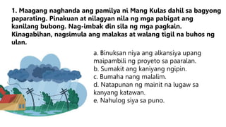 a. Binuksan niya ang alkansiya upang
maipambili ng proyeto sa paaralan.
b. Sumakit ang kaniyang ngipin.
c. Bumaha nang malalim.
d. Natapunan ng mainit na lugaw sa
kanyang katawan.
e. Nahulog siya sa puno.
1. Maagang naghanda ang pamilya ni Mang Kulas dahil sa bagyong
paparating. Pinakuan at nilagyan nila ng mga pabigat ang
kanilang bubong. Nag-imbak din sila ng mga pagkain.
Kinagabihan, nagsimula ang malakas at walang tigil na buhos ng
ulan.
 