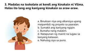 a. Binuksan niya ang alkansiya upang
maipambili ng proyeto sa paaralan.
b. Sumakit ang kaniyang ngipin.
c. Bumaha nang malalim.
d. Natapunan ng mainit na lugaw sa
kanyang katawan.
e. Nahulog siya sa puno.
3. Madalas na tsokolate at kendi ang kinakain ni Vilma.
Halos ito lang ang kaniyang kinakain sa araw-araw.
 