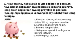 a. Binuksan niya ang alkansiya upang
maipambili ng proyeto sa paaralan.
b. Sumakit ang kaniyang ngipin.
c. Bumaha nang malalim.
d. Natapunan ng mainit na lugaw sa
kanyang katawan.
e. Nahulog siya sa puno.
5. Araw-araw ay naglalakad si Sita papasok sa paaralan.
Kaya naman nakaiipon siya ng pera sa kanyang alkansya.
Isang araw, nagkaroon siya ng proyekto sa paaralan.
Humingi siya ng pera sa kaniyang nanay subalit wala itong
naibigay.
Isaisip
 