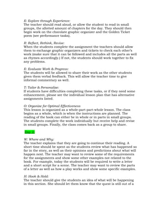 E: Explore through Experience:
The teacher should read aloud, or allow the student to read in small
groups, the allotted amount of chapters for the day. They should then
begin work on the chocolate graphic organizer and the Golden Ticket
poem (see performance tasks).

R: Reflect, Rethink, Revise:
When the students complete the assignment the teachers should allow
them to exchange graphic organizers and tickets to check each other’s
work (make sure that it can be followed and includes all the parts as well
as rhymes accordingly.) If not, the students should work together to fix
any problems.

E: Evaluate Work & Progress:
The students will be allowed to share their work as the other students
given them verbal feedback. This will allow the teacher time to give
informal commentary as well.

T: Tailor & Personalize:
If students have difficulties completing these tasks, or if they need some
enhancement, please see the individual lesson plan that has alternative
assignments listed.

O: Organize for Optimal Effectiveness
This lesson is organized as a whole-part-part-whole lesson. The class
begins as a whole, which is when the instructions are planned. The
reading of the book can either be in whole or in parts in small groups.
The students complete the work individually but receive help and revise
in small groups. Finally, the class comes back as a group to share.

Day 2:

W: Where and Why:
The teacher explains that they are going to continue their reading. A
short time should be spent as the students review what has happened so
far in the story, as well as their opinions and predictions about what will
happen next. The teacher may want to review some of the requirements
for the assignments and show some other examples not related to the
book. For example, today the students will be required to write a letter
and a short script for a scene. The teacher may want to review the parts
of a letter as well as how a play works and show some specific examples.

H: Hook & Hold:
The teacher should give the students an idea of what will be happening
in this section. She should let them know that the quest is still out of a
 