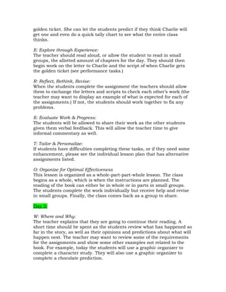 golden ticket. She can let the students predict if they think Charlie will
get one and even do a quick tally chart to see what the entire class
thinks.

E: Explore through Experience:
The teacher should read aloud, or allow the student to read in small
groups, the allotted amount of chapters for the day. They should then
begin work on the letter to Charlie and the script of when Charlie gets
the golden ticket (see performance tasks.)

R: Reflect, Rethink, Revise:
When the students complete the assignment the teachers should allow
them to exchange the letters and scripts to check each other’s work (the
teacher may want to display an example of what is expected for each of
the assignments.) If not, the students should work together to fix any
problems.

E: Evaluate Work & Progress:
The students will be allowed to share their work as the other students
given them verbal feedback. This will allow the teacher time to give
informal commentary as well.

T: Tailor & Personalize:
If students have difficulties completing these tasks, or if they need some
enhancement, please see the individual lesson plan that has alternative
assignments listed.

O: Organize for Optimal Effectiveness
This lesson is organized as a whole-part-part-whole lesson. The class
begins as a whole, which is when the instructions are planned. The
reading of the book can either be in whole or in parts in small groups.
The students complete the work individually but receive help and revise
in small groups. Finally, the class comes back as a group to share.

Day 3:

W: Where and Why:
The teacher explains that they are going to continue their reading. A
short time should be spent as the students review what has happened so
far in the story, as well as their opinions and predictions about what will
happen next. The teacher may want to review some of the requirements
for the assignments and show some other examples not related to the
book. For example, today the students will use a graphic organizer to
complete a character study. They will also use a graphic organizer to
complete a chocolate prediction.
 