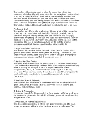 The teacher will certainly want to allow for some time within the
computer lab today. She will show them how to use primary notes, which
is an online resource where the students can use sticky notes to give
opinions about the characters and the book. The students will spend
time commenting and post sticky notes about the characters so far in the
book as well as verify their thoughts with page numbers from the book.
The teacher will need to explain and show the students how to do this.

H: Hook & Hold:
The teacher should give the students an idea of what will be happening
in this section. She should tell them that they will be conducting a
character analysis so they have to pick one character and really pay
attention to everything he/she says and does. She may want to show an
example of a character analysis by analyzing one of the students in the
classroom. The rest of the class can help her fill out the graphic
organizer about that student to get familiar with what to do.

E: Explore through Experience:
The teacher should read aloud, or allow the student to read in small
groups, the allotted amount of chapters for the day. They should then
begin work on posting their sticky notes online, filling in their graphic
organizers, and completing their 5 paragraph essays.

R: Reflect, Rethink, Revise:
When the students complete the assignment the teachers should allow
them to exchange the essays to check each other’s work (the teacher may
want to display an example of what is expected for each of the
assignments.) If not, the students should work together to fix any
problems. When they are finished, the students should work together to
use bubbleus to contribute to the graphic organizer about the
characters.

E: Evaluate Work & Progress:
The students will be allowed to share their work as the other students
given them verbal feedback. This will allow the teacher time to give
informal commentary as well.

T: Tailor & Personalize:
If students have difficulties completing these tasks, or if they need some
enhancement, please see the individual lesson plan that has alternative
assignments listed.

O: Organize for Optimal Effectiveness
This lesson is organized as a whole-part-part-whole lesson. The class
begins as a whole, which is when the instructions are planned. The
 