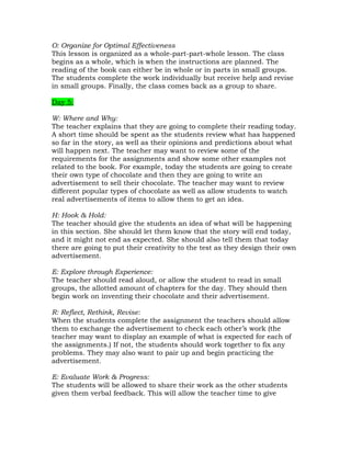 O: Organize for Optimal Effectiveness
This lesson is organized as a whole-part-part-whole lesson. The class
begins as a whole, which is when the instructions are planned. The
reading of the book can either be in whole or in parts in small groups.
The students complete the work individually but receive help and revise
in small groups. Finally, the class comes back as a group to share.

Day 5:

W: Where and Why:
The teacher explains that they are going to complete their reading today.
A short time should be spent as the students review what has happened
so far in the story, as well as their opinions and predictions about what
will happen next. The teacher may want to review some of the
requirements for the assignments and show some other examples not
related to the book. For example, today the students are going to create
their own type of chocolate and then they are going to write an
advertisement to sell their chocolate. The teacher may want to review
different popular types of chocolate as well as allow students to watch
real advertisements of items to allow them to get an idea.

H: Hook & Hold:
The teacher should give the students an idea of what will be happening
in this section. She should let them know that the story will end today,
and it might not end as expected. She should also tell them that today
there are going to put their creativity to the test as they design their own
advertisement.

E: Explore through Experience:
The teacher should read aloud, or allow the student to read in small
groups, the allotted amount of chapters for the day. They should then
begin work on inventing their chocolate and their advertisement.

R: Reflect, Rethink, Revise:
When the students complete the assignment the teachers should allow
them to exchange the advertisement to check each other’s work (the
teacher may want to display an example of what is expected for each of
the assignments.) If not, the students should work together to fix any
problems. They may also want to pair up and begin practicing the
advertisement.

E: Evaluate Work & Progress:
The students will be allowed to share their work as the other students
given them verbal feedback. This will allow the teacher time to give
 