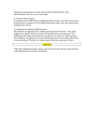 informal commentary as well. The students will perform their
advertisement for the rest of the class.

T: Tailor & Personalize:
If students have difficulties completing these tasks, or if they need some
enhancement, please see the individual lesson plan that has alternative
assignments listed.

O: Organize for Optimal Effectiveness
This lesson is organized as a whole-part-part-whole lesson. The class
begins as a whole, which is when the instructions are planned. The
reading of the book can either be in whole or in parts in small groups.
The students complete the work individually but receive help and revise
in small groups. Finally, the class comes back as a group to share.

                                Appendix

**See the individual lesson plans and resources for all the assessments
and performance activities materials.
 
