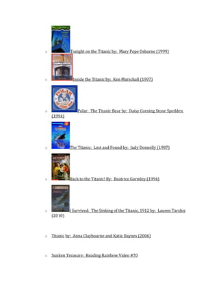 o Tonight on the Titanic by: Mary Pope Osborne (1999)
o Inside the Titanic by: Ken Marschall (1997)
o Polar: The Titanic Bear by: Daisy Corning Stone Spedden
(1994)
o The Titanic: Lost and Found by: Judy Donnelly (1987)
o Back to the Titanic! By: Beatrice Gormley (1994)
o I Survived: The Sinking of the Titanic, 1912 by: Lauren Tarshis
(2010)
o Titanic by: Anna Claybourne and Katie Daynes (2006)
o Sunken Treasure: Reading Rainbow Video #70
 