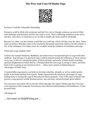 The Pros And Cons Of Hatha Yoga
Existence Could Be Unbearably Demanding
Existence could be filled with excitement and fun! For a lot of, though, existence can also be filled
with challenges and demands, and this may lead to worry. These conflicting conditions create stress,
and also, since there s a restriction as we are able to handle, the strain could be intolerable.
Because it is, there s no fast solution or pill that you could take which will take away the stress. Smart
males of old have therefore come to the conclusion that people must look within us for that remedy. A
few of the techniques of to reduce stress are available inside the traditions of meditation and yoga.
Where does yoga originate from?
Cultures for example Hinduism, Buddhism, and Jainism have incorporated types of yoga inside their
traditions. Yoga because it is practiced today could be tracked towards the influences of these cultures.
At its core, it calls for creating discipline of mind and body, and results in better health or perhaps
spiritual enlightenment if taken that far. A feeling behind the term yoga is joining or union, and refers
back to the re joining in our innermost selves. ... Show more content on Helpwriting.net ...
Advantages of Hatha Yoga
A normal hatha yoga practice can help you develop versatility, strength, as well as cardiovascular
health. It facilitates healing from injuries. Studies demonstrate the numerous advantages of yoga,
leading many to incorporate yoga in their physical fitness program. A few of the types of people that
possess a yoga practice include business person, stars and stars, and professional sports athletes.
Are you aware associated with an exercise which massages the organs? Hatha yoga does! You may
even experience better immunity from disease and enhanced understanding of the healthiness of your
personal body.
Advantages of
... Get more on HelpWriting.net ...
 