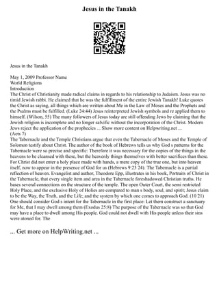 Jesus in the Tanakh
Jesus in the Tanakh
May 1, 2009 Professor Name
World Religions
Introduction
The Christ of Christianity made radical claims in regards to his relationship to Judaism. Jesus was no
timid Jewish rabbi. He claimed that he was the fulfillment of the entire Jewish Tanakh! Luke quotes
the Christ as saying, all things which are written about Me in the Law of Moses and the Prophets and
the Psalms must be fulfilled. (Luke 24:44) Jesus reinterpreted Jewish symbols and re applied them to
himself. (Wilson, 55) The many followers of Jesus today are still offending Jews by claiming that the
Jewish religion is incomplete and no longer salvific without the incorporation of the Christ. Modern
Jews reject the application of the prophecies ... Show more content on Helpwriting.net ...
(Acts 7)
The Tabernacle and the Temple Christians argue that even the Tabernacle of Moses and the Temple of
Solomon testify about Christ. The author of the book of Hebrews tells us why God s patterns for the
Tabernacle were so precise and specific: Therefore it was necessary for the copies of the things in the
heavens to be cleansed with these, but the heavenly things themselves with better sacrifices than these.
For Christ did not enter a holy place made with hands, a mere copy of the true one, but into heaven
itself, now to appear in the presence of God for us (Hebrews 9:23 24). The Tabernacle is a partial
reflection of heaven. Evangelist and author, Theodore Epp, illustrates in his book, Portraits of Christ in
the Tabernacle, that every single item and area in the Tabernacle foreshadowed Christian truths. He
bases several connections on the structure of the temple. The open Outer Court, the semi restricted
Holy Place, and the exclusive Holy of Holies are compared to man s body, soul, and spirit; Jesus claim
to be the Way, the Truth, and the Life; and the system by which one comes to approach God. (10 21)
One should consider God s intent for the Tabernacle in the first place: Let them construct a sanctuary
for Me, that I may dwell among them (Exodus 25:8) The purpose of the Tabernacle was so that God
may have a place to dwell among His people. God could not dwell with His people unless their sins
were atoned for. The
... Get more on HelpWriting.net ...
 