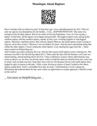 Monologue About Raptors
Have I already told you about my past? A long time ago, i was a dreaded species by ALL ! But not
only my species was dreaded by all, but further... I was... RAPTOR PHTEVEN ! My name was
enough to fear all other raptors. But let me relate it from the beginning. I was, as I was saying, a
raptor. At that time, all the raptors were happy and peacefull : the biggest raptors were eating up the
smallest raptors, and the smallest raptors, sneaky as they were, working together to trap biggest
raptors. Therefore: reptilian routine. But with me, Raptor Phteven, the small raptors weren t trying to
trap me, oh no they weren t ! Because I was too badass for them. And the more astonishing being that
unlike the other raptors, I wasn t eating the small raptors. I was stealing the eggs from the ... Show
more content on Helpwriting.net ...
And it makes you super strong by the way. And for that reason small raptors weren t chasing me. The
outcome was that I was the last big raptor alive ! Then came the days that the humans, wich ones we
asked nothing, started tracking down all of us ! They confined us in parcs where other humans may
come to observe us. So first, our private space, when we had the chance to benefit from one, were way
to small. And secundo (see how mean they were with us): the humans fed me with small raptors they
judged to ugly to expose in the parc ! After a time, having no choice of meal, I ended as the others
raptors eating them. And it s incredible how they are tasty ! Unfortunately it wasn t sating me.
Mistreated and malnourished, the day came where an opportunity to escape appeared: I beheld a crack
on the wall of
... Get more on HelpWriting.net ...
 