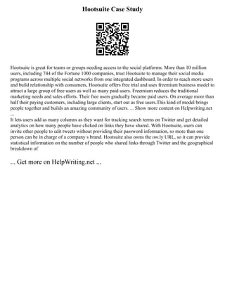 Hootsuite Case Study
Hootsuite is great for teams or groups needing access to the social platforms. More than 10 million
users, including 744 of the Fortune 1000 companies, trust Hootsuite to manage their social media
programs across multiple social networks from one integrated dashboard. In order to reach more users
and build relationship with consumers, Hootsuite offers free trial and uses freemium business model to
attract a large group of free users as well as many paid users. Freemium reduces the traditional
marketing needs and sales efforts. Their free users gradually became paid users. On average more than
half their paying customers, including large clients, start out as free users.This kind of model brings
people together and builds an amazing community of users. ... Show more content on Helpwriting.net
...
It lets users add as many columns as they want for tracking search terms on Twitter and get detailed
analytics on how many people have clicked on links they have shared. With Hootsuite, users can
invite other people to edit tweets without providing their password information, so more than one
person can be in charge of a company s brand. Hootsuite also owns the ow.ly URL, so it can provide
statistical information on the number of people who shared links through Twitter and the geographical
breakdown of
... Get more on HelpWriting.net ...
 