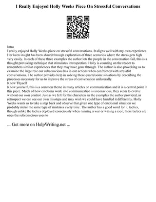 I Really Enjoyed Holly Weeks Piece On Stressful Conversations
Intro
I really enjoyed Holly Weeks piece on stressful conversations. It aligns well with my own experience.
Her keen insight has been shared through exploration of three scenarios where the stress gets high
very easily. In each of these three examples the author lets the people in the conversation fail, this is a
thought provoking technique that stimulates introspection. Holly is counting on the reader to
remembers similar experiences that they may have gone through. The author is also provoking us to
examine the large role our subconscious has in our actions when confronted with stressful
conversations. The author provides help in solving these quarrelsome situations by describing the
processes necessary for us to improve the stress of conversation unilaterally.
Know Thyself
Know yourself, this is a common theme in many articles on communication and it is a central point in
this piece. Much of how emotions work into communication is unconscious, they seem to evolve
without our own control. Just as we felt for the characters in the examples the author provided, in
retrospect we can see our own missteps and may wish we could have handled it differently. Holly
Weeks wants us to take a step back and observe that given one type of emotional situation we
probably make the same type of mistakes every time. The author has a good word for it, tactics,
though unlike the tactics deployed consciously when running a war or wining a race, these tactics are
ones the subconscious uses to
... Get more on HelpWriting.net ...
 