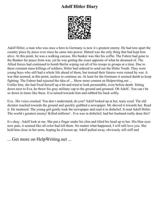 Adolf Hitler Diary
Adolf Hitler, a man who was once a hero to Germany is now it s greatest enemy. He had tore apart the
country piece by piece ever since he came into power. Hatred was the only thing that had kept him
alive. At this point, he was a walking carcass. His bunker was like his coffin. The Fuhrer had gone to
the Bunker for peace from war, yet he was getting the exact opposite of what he dreamed of. The
Allied forces had continued to bomb Berlin wiping out all of his troops in groups at a time. Due to
these constant mass killings of soldiers, Hitler had ordered to send out the Hitler Youth. They were
young boys who still had a whole life ahead of them, but instead their futures were ruined by war. A
war that seemed, at this point, useless to continue on. At least for the Germans it seemed dumb to keep
fighting. The Fuhrer had rejected the idea of ... Show more content on Helpwriting.net ...
Unlike him, she had fixed herself up a bit and tried to look presentable, even before death. Sitting
down next to Eva, he threw his grey military cap to the ground and groaned. Oh Adolf.. You can t be
so down in times like these. Eva turned towards him and rubbed his back softly.
Eva.. His voice cracked. You don t understand, do you? Adolf looked up at her, teary eyed. The old
dictator reached towards the ground and quickly grabbed a newspaper. He shoved it towards her. Read
it. He muttered. The young girl gently took the newspaper and read it in disbelief. It read Adolf Hitler:
The world s greatest enemy! Killed millions! . Eva was in disbelief, had her husband really done this?
It s okay.. Adolf look at me. She put a finger under his chin and tilted his head up to her. His blue eyes
now pale, it seemed like all color had left them. No matter what happened, I will still love you. She
held him close in her arms, hoping he d loosen up. Adolf pulled away, obviously still stiff and
... Get more on HelpWriting.net ...
 