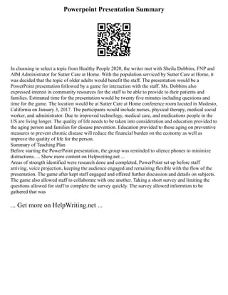 Powerpoint Presentation Summary
In choosing to select a topic from Healthy People 2020, the writer met with Sheila Dobbins, FNP and
AIM Administrator for Sutter Care at Home. With the population serviced by Sutter Care at Home, it
was decided that the topic of older adults would benefit the staff. The presentation would be a
PowerPoint presentation followed by a game for interaction with the staff. Ms. Dobbins also
expressed interest in community resources for the staff to be able to provide to their patients and
families. Estimated time for the presentation would be twenty five minutes including questions and
time for the game. The location would be at Sutter Care at Home conference room located in Modesto,
California on January 3, 2017. The participants would include nurses, physical therapy, medical social
worker, and administrator. Due to improved technology, medical care, and medications people in the
US are living longer. The quality of life needs to be taken into consideration and education provided to
the aging person and families for disease prevention. Education provided to those aging on preventive
measures to prevent chronic disease will reduce the financial burden on the economy as well as
improve the quality of life for the person.
Summary of Teaching Plan
Before starting the PowerPoint presentation, the group was reminded to silence phones to minimize
distractions. ... Show more content on Helpwriting.net ...
Areas of strength identified were research done and completed, PowerPoint set up before staff
arriving, voice projection, keeping the audience engaged and remaining flexible with the flow of the
presentation. The game after kept staff engaged and offered further discussion and details on subjects.
The game also allowed staff to collaborate with one another. Taking a short survey and limiting the
questions allowed for staff to complete the survey quickly. The survey allowed informtion to be
gathered that was
... Get more on HelpWriting.net ...
 