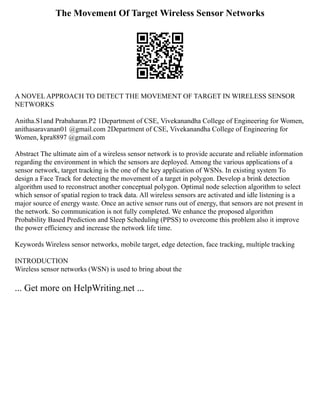 The Movement Of Target Wireless Sensor Networks
A NOVEL APPROACH TO DETECT THE MOVEMENT OF TARGET IN WIRELESS SENSOR
NETWORKS
Anitha.S1and Prabaharan.P2 1Department of CSE, Vivekanandha College of Engineering for Women,
anithasaravanan01 @gmail.com 2Department of CSE, Vivekanandha College of Engineering for
Women, kpra8897 @gmail.com
Abstract The ultimate aim of a wireless sensor network is to provide accurate and reliable information
regarding the environment in which the sensors are deployed. Among the various applications of a
sensor network, target tracking is the one of the key application of WSNs. In existing system To
design a Face Track for detecting the movement of a target in polygon. Develop a brink detection
algorithm used to reconstruct another conceptual polygon. Optimal node selection algorithm to select
which sensor of spatial region to track data. All wireless sensors are activated and idle listening is a
major source of energy waste. Once an active sensor runs out of energy, that sensors are not present in
the network. So communication is not fully completed. We enhance the proposed algorithm
Probability Based Prediction and Sleep Scheduling (PPSS) to overcome this problem also it improve
the power efficiency and increase the network life time.
Keywords Wireless sensor networks, mobile target, edge detection, face tracking, multiple tracking
INTRODUCTION
Wireless sensor networks (WSN) is used to bring about the
... Get more on HelpWriting.net ...
 