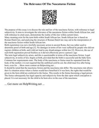 The Relevance Of The Nascaturus Fiction
The purpose of this essay is to discuss the rule and law of the nasciturus fiction, with reference to legal
subjectivity. It aims to investigate the relevance of the nascaturus fiction within South African law, and
with reference to cited cases, demonstrate the reality of this law within current times.
Many meaning exist for the term birth within South African law. South African law is based on
Roman Dutch law, and analysing the structure of Roman Dutch law may aid in the interpretation of
the nasciturus fiction within South African law.
Birth registration was not a lawfully necessary action in ancient Rome, but was rather used to
determine proof of birth and age [1]. No damages in terms of law were suffered by people who did not
register children at birth, and it did not lead to any disadvantages within law [2]. However, the use of
such birth registration proved fruitless as it did not effectively prove a person s age.
The term legal subjectivity arises, and this is questionable in terms of the nasciturus fiction. Legal
subjectivity, in terms of law, begins at birth, provided that the birth is successful and the baby born.
Common law requirements state: The body of the nasciturus or foetus must be separated from the
body of the mother; it is not required that the umbilical cord be cut; the child must live after being
born, even for ... Show more content on Helpwriting.net ...
It should be noted that the nasciturus fiction and the nasciturus rule differ. The nasciturus rule allows
that if a situation arises where a foetus would have benefited if it was born, the rights that would be
given to the born child are conferred to the foetus. This results in the foetus becoming a legal person.
The foetus subsequently has legal capacity and subjectivity from the date upon which conception is
placed. It is not necessary for the child to be born alive in the case of the nasciturus
... Get more on HelpWriting.net ...
 