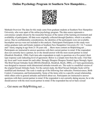 Online Psychology Program At Southern New Hampshire...
Methods Overview The data for this study came from graduate students at Southern New Hampshire
University, who were apart of the online psychology program. The data source represents a
convenience sample chosen by the researcher because of the nature of the learning environment and
availability of participants. All data were originally collected through Qualtrics, which is an online
survey. Due to confidentiality considerations, the identities of the participants were not available.
Incomplete surveys were not included in this analysis. Participants Participants in this study were
online graduate male and female students at Southern New Hampshire University (N= 14; 7 women
and 7 men), ranging in age from 21 30 years old. ... Show more content on Helpwriting.net ...
Participants are instructed to answer questions with their current partner in mind. If the respondent
does not currently have a partner, he or she should answer with the most recent partner in mind
(Hendrick Hendrick, 1986). Each item asks respondents to reply to questions on a five point Likert
type response scale indicating level of agreement. Below is a sample item from the scale. I feel that
my lover and I were meant for each other. Strongly Disagree Disagree Neutral Agree Strongly Agree
The Brief Sexual Attitudes Scale (BSAS) (Hendrick, Hendrick, Reich, 2006), a 23 item questionnaire,
was designed to measure multi dimensional attitudes towards sex. The scale is a modified version of
the original Sexual Attitudes Scale. For the current study, the Brief Sexual Attitudes Scale will be
modified and shortened. The scale is made up of the following four subscales: Permissiveness, Birth
Control, Communion, and Instrumentality. Some of the items refer to a specific sexual relationship,
while others refer to general attitudes and beliefs about sex. Participants are instructed to answer
questions with their current partner in mind. If the respondent is not currently dating anyone, he or she
should answer with the most recent partner in mind. If the respondent has never had a sexual
... Get more on HelpWriting.net ...
 