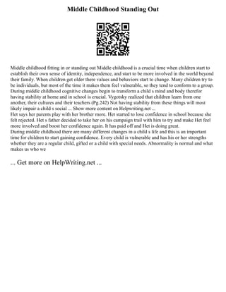 Middle Childhood Standing Out
Middle childhood fitting in or standing out Middle childhood is a crucial time when children start to
establish their own sense of identity, independence, and start to be more involved in the world beyond
their family. When children get older there values and behaviors start to change. Many children try to
be individuals, but most of the time it makes them feel vulnerable, so they tend to conform to a group.
During middle childhood cognitive changes begin to transform a child s mind and body therefor
having stability at home and in school is crucial. Vygotsky realized that children learn from one
another, their cultures and their teachers (Pg.242) Not having stability from these things will most
likely impair a child s social ... Show more content on Helpwriting.net ...
Het says her parents play with her brother more. Het started to lose confidence in school because she
felt rejected. Het s father decided to take her on his campaign trail with him to try and make Het feel
more involved and boost her confidence again. It has paid off and Het is doing great.
During middle childhood there are many different changes in a child s life and this is an important
time for children to start gaining confidence. Every child is vulnerable and has his or her strengths
whether they are a regular child, gifted or a child with special needs. Abnormality is normal and what
makes us who we
... Get more on HelpWriting.net ...
 