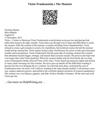 Victor Frankenstein s The Monster
Nicholas Monds
Miss Sibbach
English IV
11 December, 2015
Victor... Creator or Destroyer Victor Frankenstein worried about everyone else and playing God,
rather than trying to do right, morally. Victor had to go through a lot of steps and difficulties to create
the monster. After the creation of the monster, everyone including Victor abandoned him. Victor
refused to create a girl creature to avoid a lot of problems, but he did not realize the hell the monster
would end up causing him. Victor regrets trying to play God because his action would cause him great
troubles and consequences. Victor Frankenstein had the great idea of creating a human like creature
that ultimately became bigger, stronger, and meaner than everyone around. The process and steps took
a lot longer than what Victor predicted. When the creature finally took his first breath, the two long
years of anticipation finally relieved Victor of his stress. Victor stayed up numerous nights and missed
so many meals stressing over this creature. He never gave up despite all the difficulties wanting to
become the first ever bringing life to a creature. So much has been done, exclaimed the soul of
Frankenstein more, far more, will I achieve; treading in the steps already marked, I will pioneer a new
way, explore unknown powers, and unfold to the world the deepest mysteries of creation (sparknotes).
The creature was very hideous, gigantic, and didn t look to friendly to humans. All the time and work
Victor put into
... Get more on HelpWriting.net ...
 