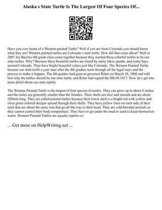Alaska s State Turtle Is The Largest Of Four Species Of...
Have you ever heard of a Western painted Turtle? Well if you are from Colorado you should know
what they are! Western painted turtles are Colorado s state turtle. How did that come about? Well in
2007 Jay Baichis 4th grade class came together because they wanted these colorful turtles to be our
state turtles. Why? Because these beautiful turtles are found by many lakes, ponds, and water bays
around Colorado. They have bright beautiful colors just like Colorado. The Western Painted Turtle
became our state turtle a year later after the 4th graders went through all the legal ways and the
process to make it happen. The 4th graders had gone to governor Ritter on March 18, 2008 and told
him why the turtles should be our state turtle, and Ritter had signed the HB 08 1017. Now let s get into
more detail about our state reptile.
The Western Painted Turtle is the largest of four species of turtles. They can grow up to about 8 inches
and the males are generally smaller than the females. Their shells are nice and smooth and are about
250mm long. They are called painted turtles because their lower shell is a bright red with yellow and
olive green colored designs spread through their shells. They have yellow lines on each side of their
neck that are about the same size that go all the way to their head. They are cold blooded animals so
they cannot control their body temperature. They have to go under the mud or sand to keep themselves
warm. Western Painted Turtles are aquatic reptiles so
... Get more on HelpWriting.net ...
 