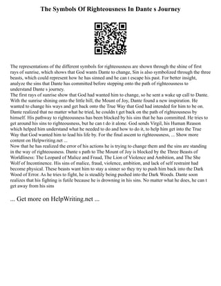 The Symbols Of Righteousness In Dante s Journey
The representations of the different symbols for righteousness are shown through the shine of first
rays of sunrise, which shows that God wants Dante to change, Sin is also symbolized through the three
beasts, which could represent how he has sinned and he can t escape his past. For better insight,
analyze the sins that Dante has committed before stepping onto the path of righteousness to
understand Dante s journey.
The first rays of sunrise show that God had wanted him to change, so he sent a wake up call to Dante.
With the sunrise shining onto the little hill, the Mount of Joy, Dante found a new inspiration. He
wanted to change his ways and get back onto the True Way that God had intended for him to be on.
Dante realized that no matter what he tried, he couldn t get back on the path of righteousness by
himself. His pathway to righteousness has been blocked by his sins that he has committed. He tries to
get around his sins to righteousness, but he can t do it alone. God sends Virgil, his Human Reason
which helped him understand what he needed to do and how to do it, to help him get into the True
Way that God wanted him to lead his life by. For the final ascent to righteousness, ... Show more
content on Helpwriting.net ...
Now that he has realized the error of his actions he is trying to change them and the sins are standing
in the way of righteousness. Dante s path to The Mount of Joy is blocked by the Three Beasts of
Worldliness: The Leopard of Malice and Fraud, The Lion of Violence and Ambition, and The She
Wolf of Incontinence. His sins of malice, fraud, violence, ambition, and lack of self restraint had
become physical. These beasts want him to stay a sinner so they try to push him back into the Dark
Wood of Error. As he tries to fight, he is steadily being pushed into the Dark Woods. Dante soon
realizes that his fighting is futile because he is drowning in his sins. No matter what he does, he can t
get away from his sins
... Get more on HelpWriting.net ...
 