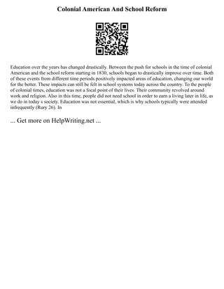 Colonial American And School Reform
Education over the years has changed drastically. Between the push for schools in the time of colonial
American and the school reform starting in 1830, schools began to drastically improve over time. Both
of these events from different time periods positively impacted areas of education, changing our world
for the better. These impacts can still be felt in school systems today across the country. To the people
of colonial times, education was not a focal point of their lives. Their community revolved around
work and religion. Also in this time, people did not need school in order to earn a living later in life, as
we do in today s society. Education was not essential, which is why schools typically were attended
infrequently (Rury 26). In
... Get more on HelpWriting.net ...
 