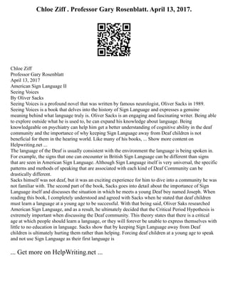 Chloe Ziff . Professor Gary Rosenblatt. April 13, 2017.
Chloe Ziff
Professor Gary Rosenblatt
April 13, 2017
American Sign Language II
Seeing Voices
By Oliver Sacks
Seeing Voices is a profound novel that was written by famous neurologist, Oliver Sacks in 1989.
Seeing Voices is a book that delves into the history of Sign Language and expresses a genuine
meaning behind what language truly is. Oliver Sacks is an engaging and fascinating writer. Being able
to explore outside what he is used to, he can expand his knowledge about language. Being
knowledgeable on psychiatry can help him get a better understanding of cognitive ability in the deaf
community and the importance of why keeping Sign Language away from Deaf children is not
beneficial for them in the hearing world. Like many of his books, ... Show more content on
Helpwriting.net ...
The language of the Deaf is usually consistent with the environment the language is being spoken in.
For example, the signs that one can encounter in British Sign Language can be different than signs
that are seen in American Sign Language. Although Sign Language itself is very universal, the specific
patterns and methods of speaking that are associated with each kind of Deaf Community can be
drastically different.
Sacks himself was not deaf, but it was an exciting experience for him to dive into a community he was
not familiar with. The second part of the book, Sacks goes into detail about the importance of Sign
Language itself and discusses the situation in which he meets a young Deaf boy named Joseph. When
reading this book, I completely understood and agreed with Sacks when he stated that deaf children
must learn a language at a young age to be successful. With that being said, Oliver Saks researched
American Sign Language, and as a result, he ultimately decided that the Critical Period Hypothesis is
extremely important when discussing the Deaf community. This theory states that there is a critical
age at which people should learn a language, or they will forever be unable to express themselves with
little to no education in language. Sacks show that by keeping Sign Language away from Deaf
children is ultimately hurting them rather than helping. Forcing deaf children at a young age to speak
and not use Sign Language as their first language is
... Get more on HelpWriting.net ...
 